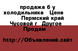 продажа б/у холодильника › Цена ­ 5 000 - Пермский край, Чусовой г. Другое » Продам   